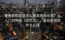 星辰影院到底怎么提高使用效率？从入门到熟练（对比后），星辰影视软件怎么样