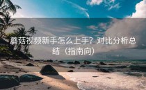 蘑菇视频新手怎么上手？对比分析总结（指南向）