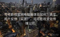 可可影视官网电脑端体验如何？真实用户反馈（实测），可可影视文化传媒公司