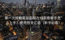 第一次接触星辰影院在线观看新手怎么上手？使用感受汇总（新手必看）