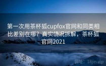 第一次用茶杯狐cupfox官网和同类相比差别在哪？真实情况拆解，茶杯狐官网2021