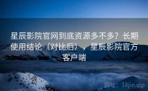 星辰影院官网到底资源多不多？长期使用结论（对比后），星辰影院官方客户端