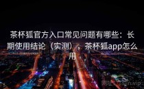 茶杯狐官方入口常见问题有哪些：长期使用结论（实测），茶杯狐app怎么用