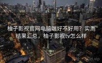 柚子影视官网电脑端好不好用？实测结果汇总，柚子影视tv怎么样