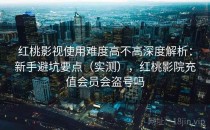 红桃影视使用难度高不高深度解析：新手避坑要点（实测），红桃影院充值会员会盗号吗