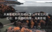 天美影视和同类相比怎么样常见问题汇总：新手避坑指南，天美影城