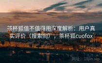 茶杯狐值不值得用深度解析：用户真实评价（搜索向），茶杯狐cuofox