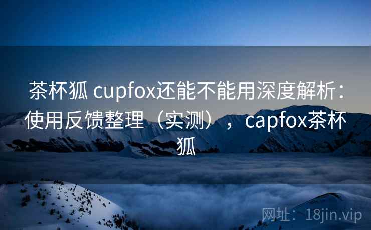 茶杯狐 cupfox还能不能用深度解析：使用反馈整理（实测），capfox茶杯狐  第1张