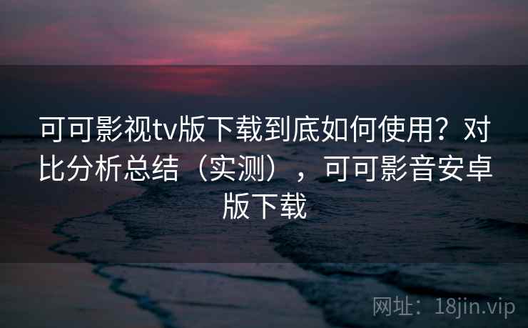 可可影视tv版下载到底如何使用？对比分析总结（实测），可可影音安卓版下载  第2张