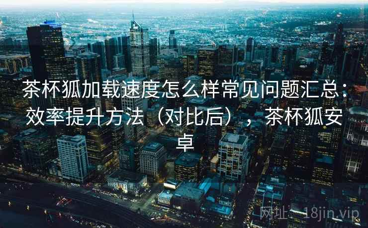 茶杯狐加载速度怎么样常见问题汇总：效率提升方法（对比后），茶杯狐安卓  第1张