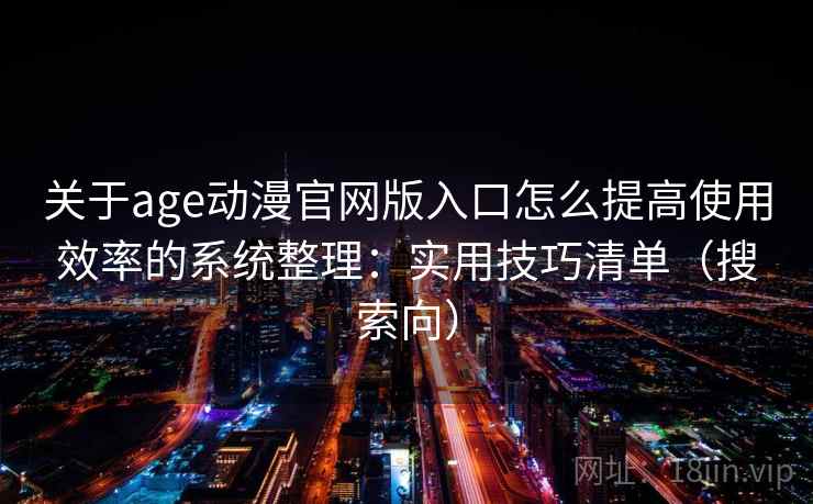 关于age动漫官网版入口怎么提高使用效率的系统整理：实用技巧清单（搜索向）  第1张