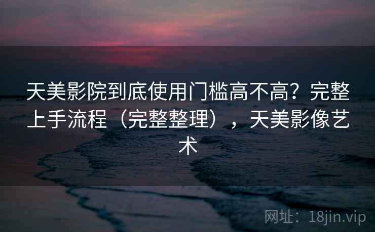 天美影院到底使用门槛高不高？完整上手流程（完整整理），天美影像艺术  第2张