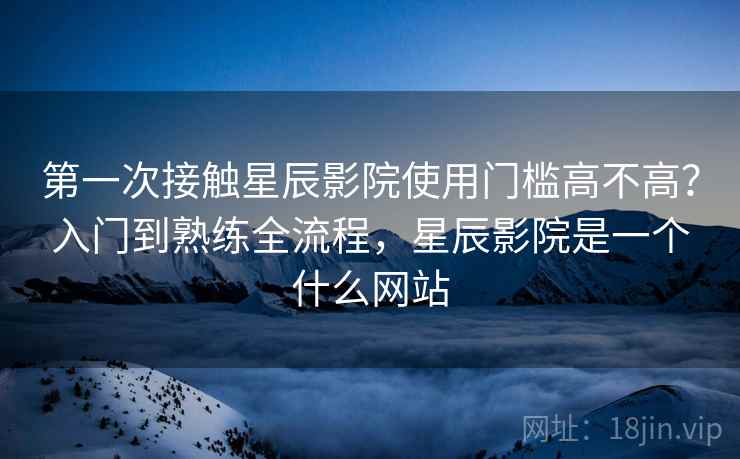 第一次接触星辰影院使用门槛高不高？入门到熟练全流程，星辰影院是一个什么网站  第2张