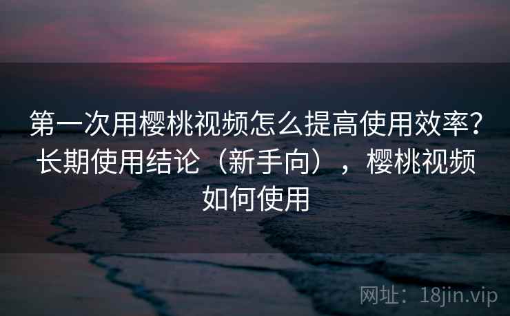 第一次用樱桃视频怎么提高使用效率？长期使用结论（新手向），樱桃视频如何使用  第1张