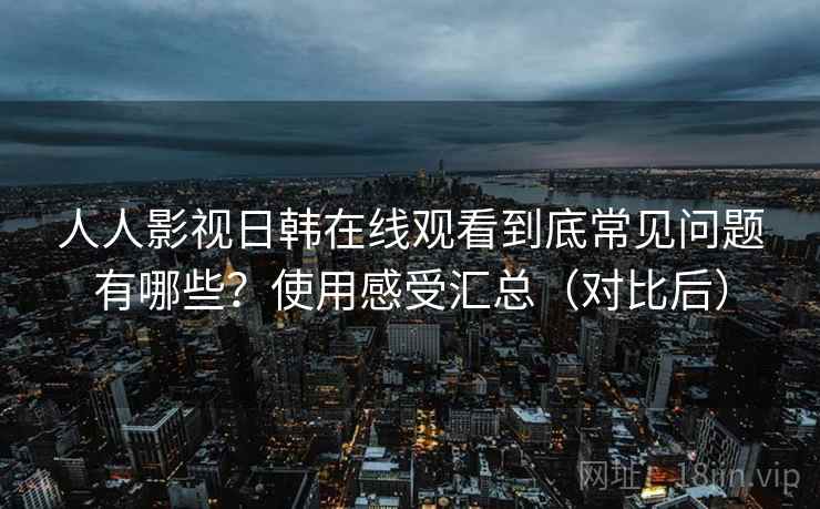 人人影视日韩在线观看到底常见问题有哪些？使用感受汇总（对比后）  第2张