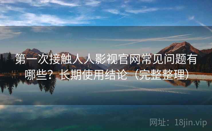 第一次接触人人影视官网常见问题有哪些？长期使用结论（完整整理）  第2张