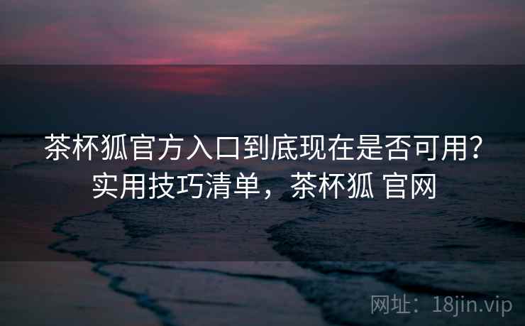 茶杯狐官方入口到底现在是否可用？实用技巧清单，茶杯狐 官网  第2张