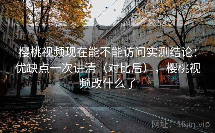 樱桃视频现在能不能访问实测结论：优缺点一次讲清（对比后），樱桃视频改什么了  第1张