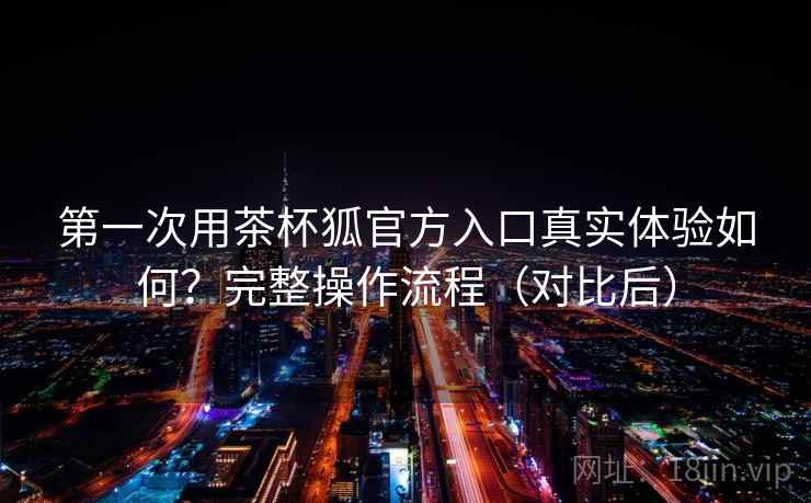 第一次用茶杯狐官方入口真实体验如何？完整操作流程（对比后）  第2张