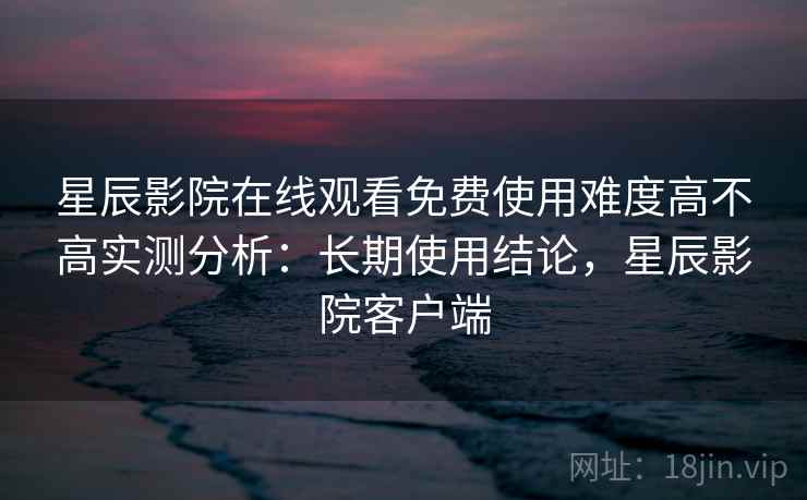 星辰影院在线观看免费使用难度高不高实测分析：长期使用结论，星辰影院客户端  第1张