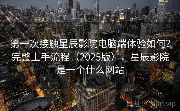 第一次接触星辰影院电脑端体验如何？完整上手流程（2025版），星辰影院是一个什么网站  第1张