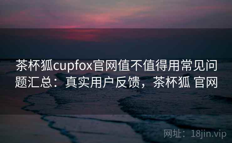 茶杯狐cupfox官网值不值得用常见问题汇总：真实用户反馈，茶杯狐 官网  第2张