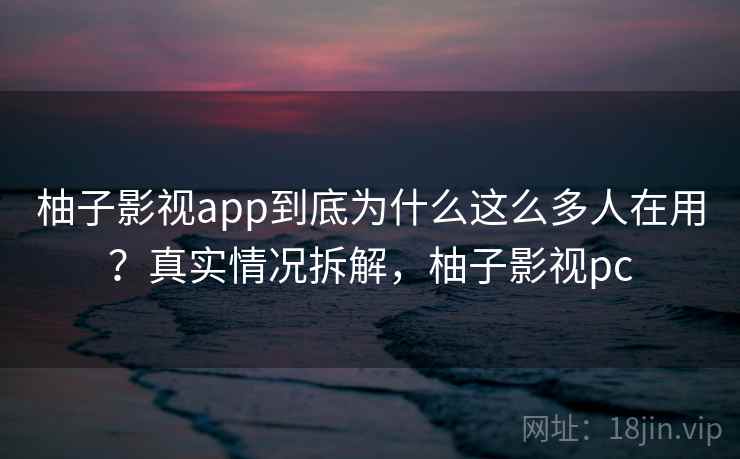 柚子影视app到底为什么这么多人在用？真实情况拆解，柚子影视pc  第1张