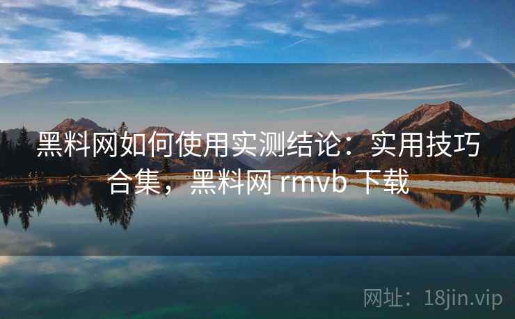 黑料网如何使用实测结论：实用技巧合集，黑料网 rmvb 下载  第1张