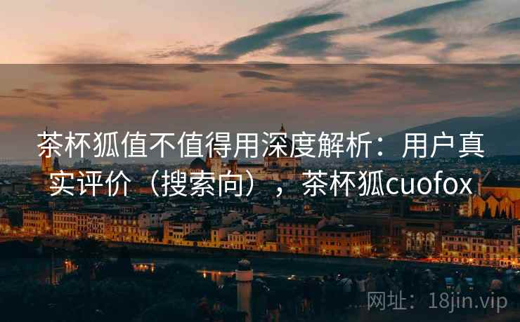 茶杯狐值不值得用深度解析：用户真实评价（搜索向），茶杯狐cuofox  第1张