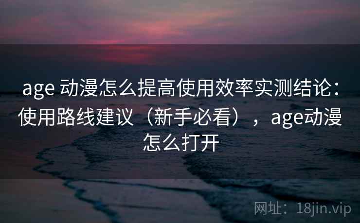 age 动漫怎么提高使用效率实测结论：使用路线建议（新手必看），age动漫怎么打开  第2张