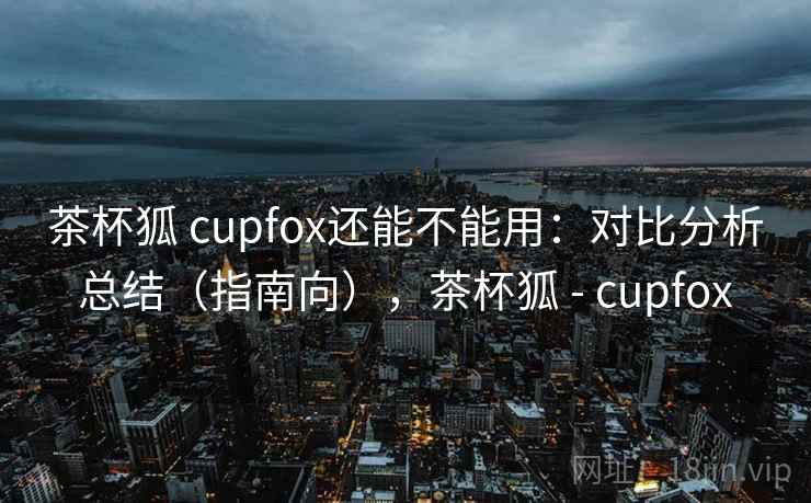 茶杯狐 cupfox还能不能用：对比分析总结（指南向），茶杯狐 - cupfox  第1张