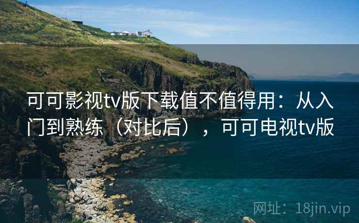 可可影视tv版下载值不值得用：从入门到熟练（对比后），可可电视tv版  第2张