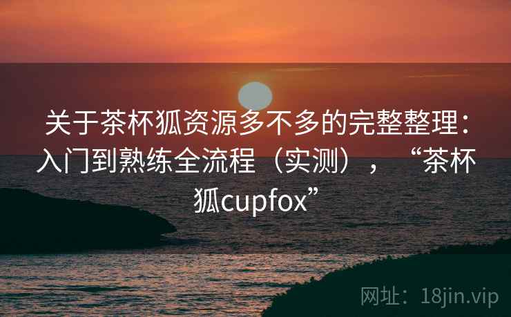 关于茶杯狐资源多不多的完整整理：入门到熟练全流程（实测），“茶杯狐cupfox”  第2张