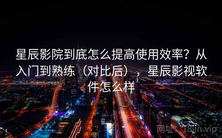 星辰影院到底怎么提高使用效率？从入门到熟练（对比后），星辰影视软件怎么样  第2张