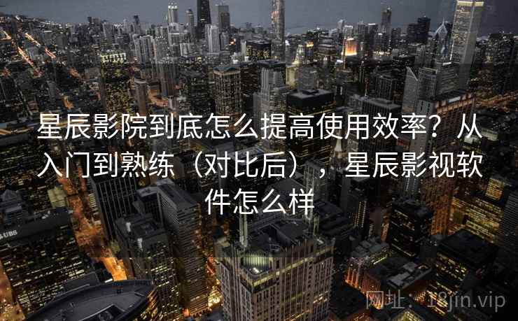 星辰影院到底怎么提高使用效率？从入门到熟练（对比后），星辰影视软件怎么样  第1张