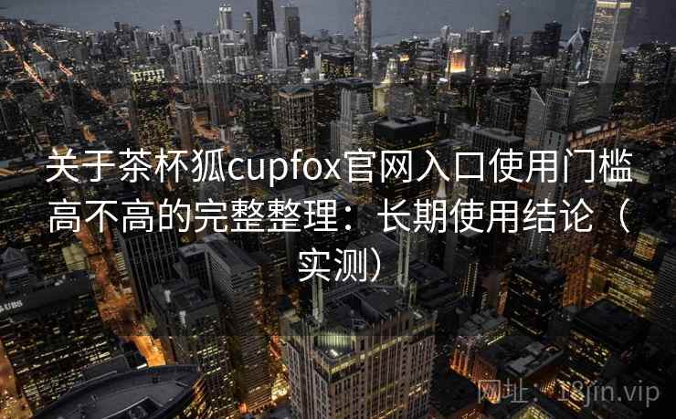 关于茶杯狐cupfox官网入口使用门槛高不高的完整整理：长期使用结论（实测）  第1张