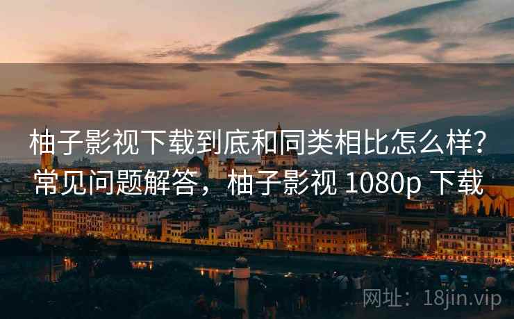 柚子影视下载到底和同类相比怎么样？常见问题解答，柚子影视 1080p 下载  第2张