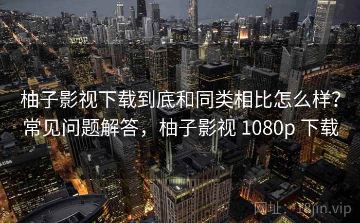 柚子影视下载到底和同类相比怎么样？常见问题解答，柚子影视 1080p 下载  第1张