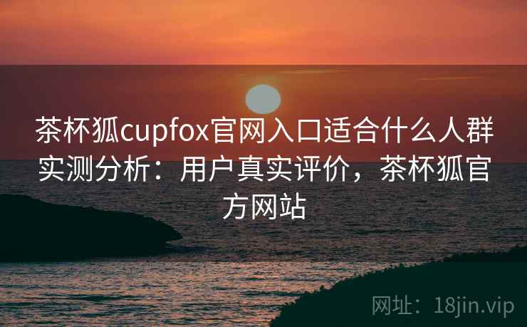 茶杯狐cupfox官网入口适合什么人群实测分析：用户真实评价，茶杯狐官方网站  第2张