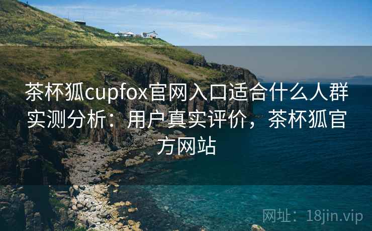 茶杯狐cupfox官网入口适合什么人群实测分析：用户真实评价，茶杯狐官方网站  第1张