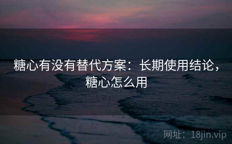 糖心有没有替代方案：长期使用结论，糖心怎么用  第1张