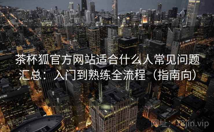 茶杯狐官方网站适合什么人常见问题汇总：入门到熟练全流程（指南向）  第2张