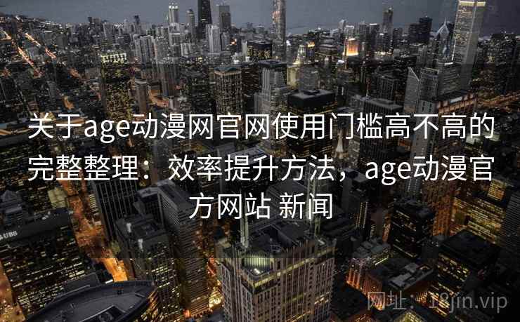 关于age动漫网官网使用门槛高不高的完整整理：效率提升方法，age动漫官方网站 新闻  第1张