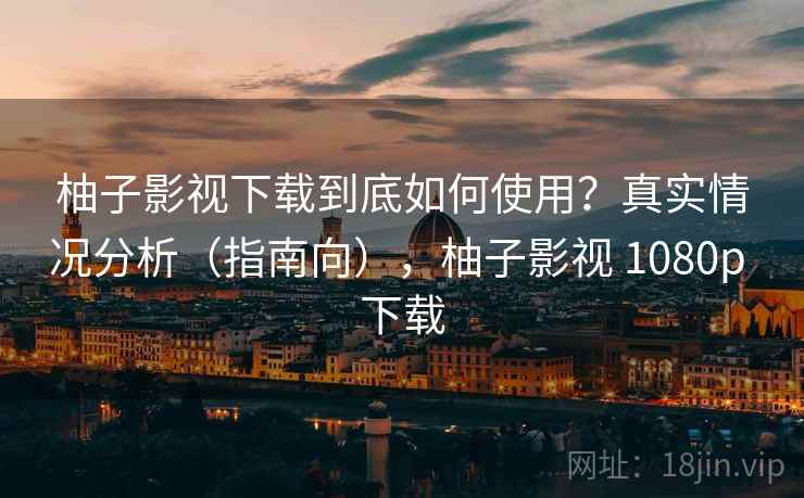 柚子影视下载到底如何使用？真实情况分析（指南向），柚子影视 1080p 下载  第2张