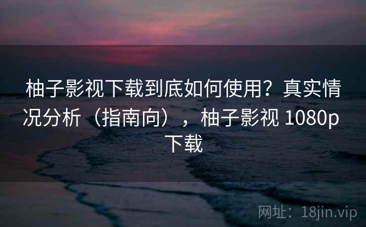 柚子影视下载到底如何使用？真实情况分析（指南向），柚子影视 1080p 下载  第1张