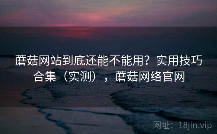 蘑菇网站到底还能不能用？实用技巧合集（实测），蘑菇网络官网  第2张