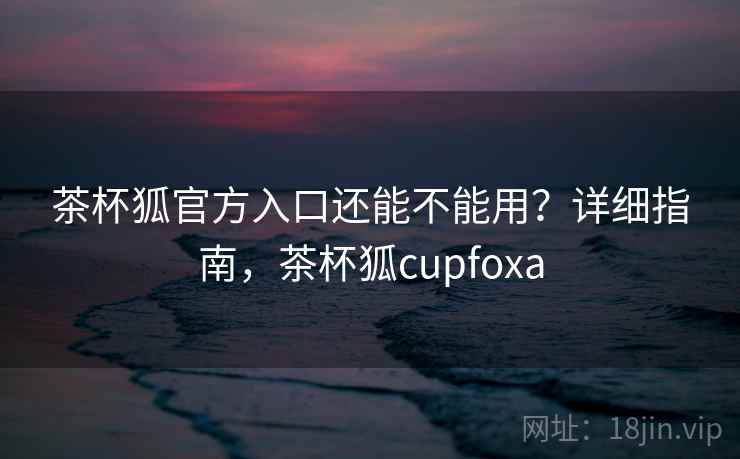 茶杯狐官方入口还能不能用？详细指南，茶杯狐cupfoxa  第2张
