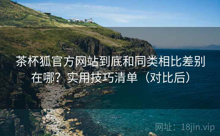 茶杯狐官方网站到底和同类相比差别在哪？实用技巧清单（对比后）  第1张