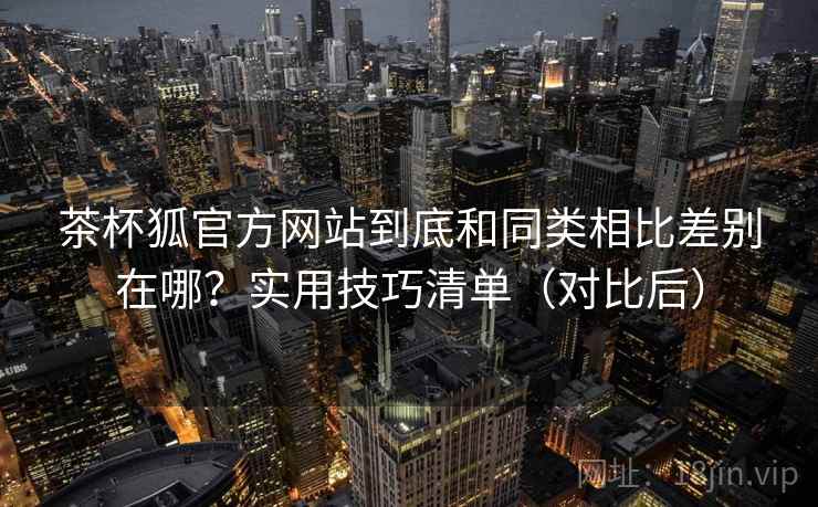 茶杯狐官方网站到底和同类相比差别在哪？实用技巧清单（对比后）  第2张