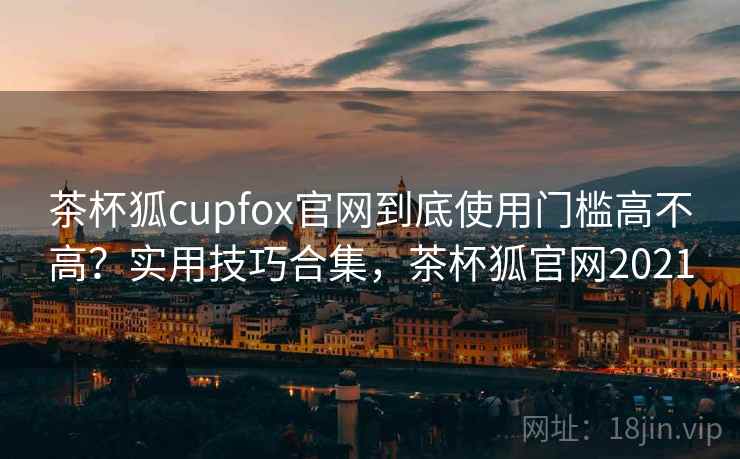 茶杯狐cupfox官网到底使用门槛高不高？实用技巧合集，茶杯狐官网2021  第2张